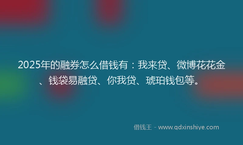 2025年的融券怎么借钱有：我来贷、微博花花金、钱袋易融贷、你我贷、琥珀钱包等。