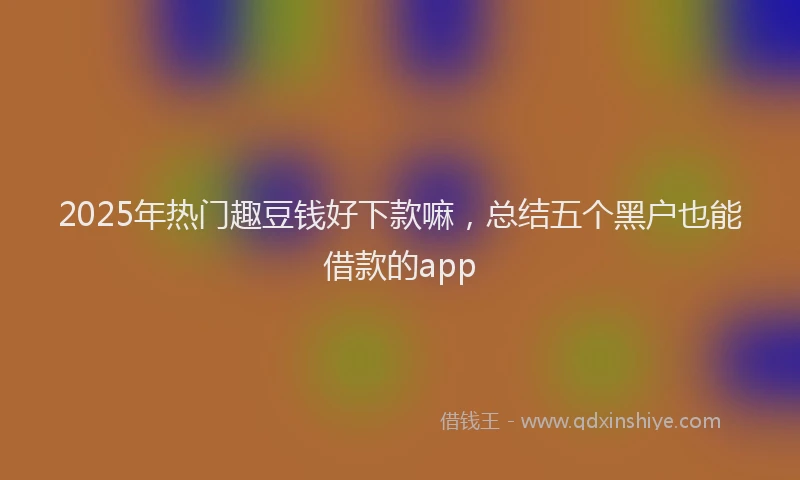 2025年热门趣豆钱好下款嘛，总结五个黑户也能借款的app
