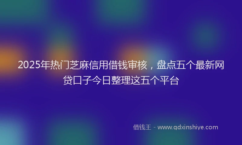 2025年热门芝麻信用借钱审核，盘点五个最新网贷口子今日整理这五个平台