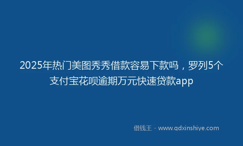 2025年热门美图秀秀借款容易下款吗，罗列5个支付宝花呗逾期万元快速贷款app