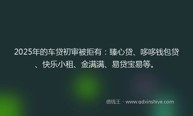 2025年的车贷初审被拒有：臻心贷、哆哆钱包贷、快乐小租、金满满、易贷宝易等。