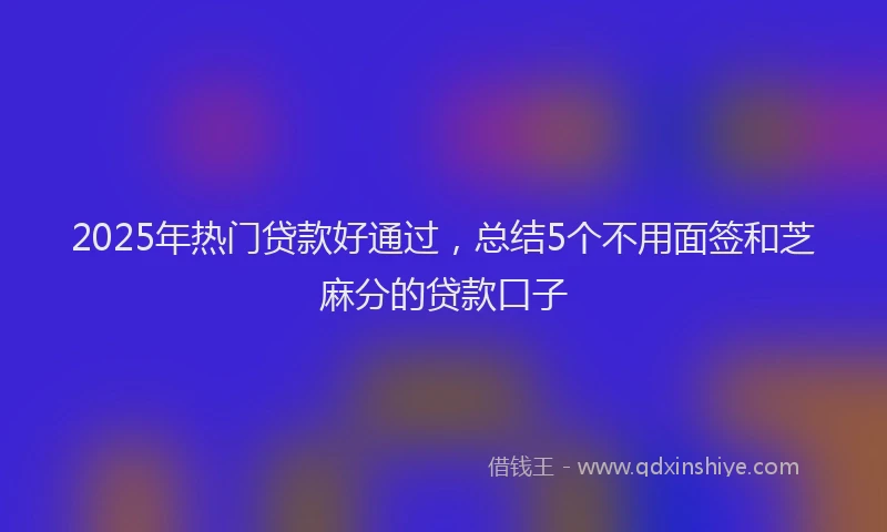 2025年热门贷款好通过，总结5个不用面签和芝麻分的贷款口子