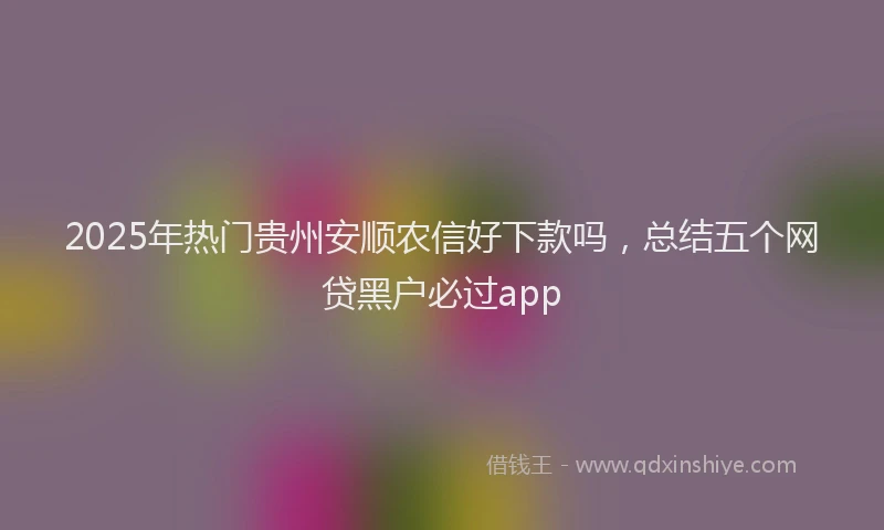 2025年热门贵州安顺农信好下款吗，总结五个网贷黑户必过app