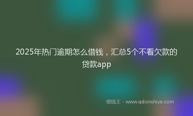 2025年热门逾期怎么借钱,汇总5个不看欠款的贷款app
