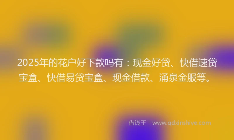 2025年的花户好下款吗有：现金好贷、快借速贷宝盒、快借易贷宝盒、现金借款、涌泉金服等。