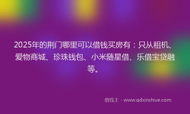 2025年的荆门哪里可以借钱买房有：只从租机、爱物商城、珍珠钱包、小米随星借、乐借宝贷融等。