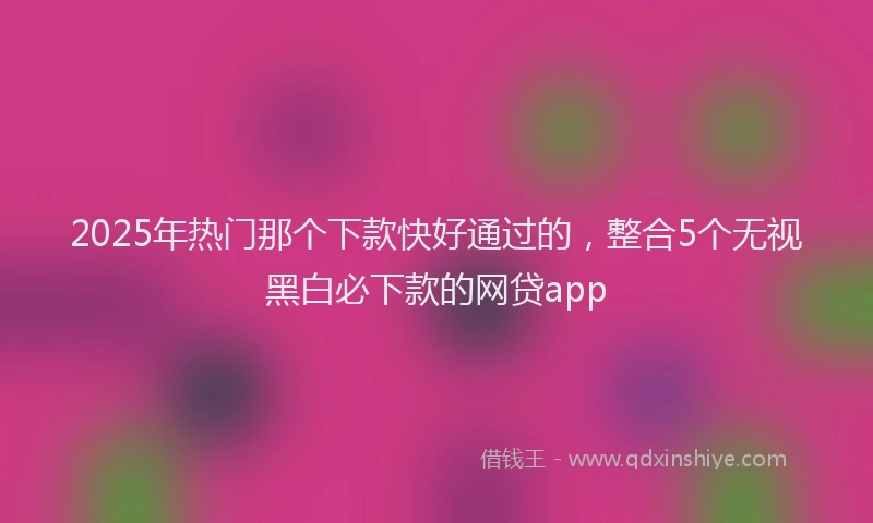 2025年热门那个下款快好通过的，整合5个无视黑白必下款的网贷app