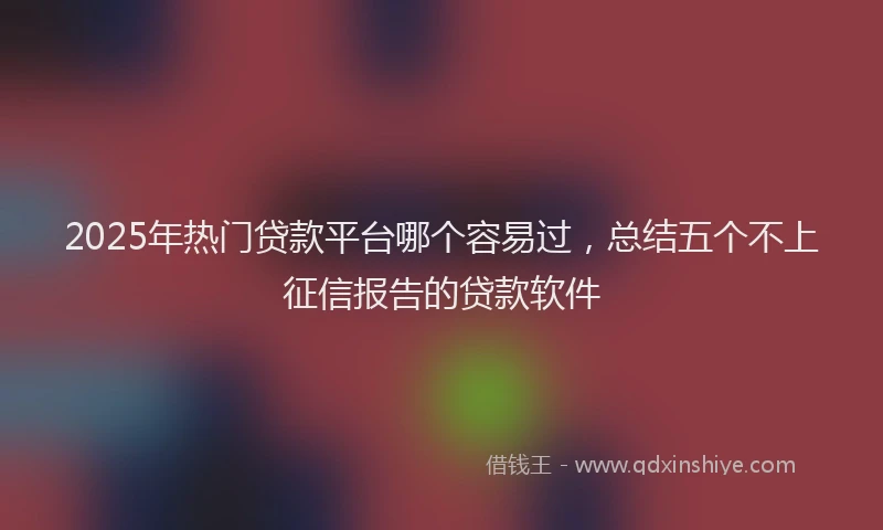 2025年热门贷款平台哪个容易过，总结五个不上征信报告的贷款软件