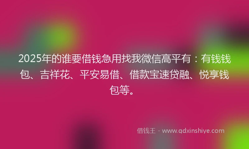 2025年的谁要借钱急用找我微信高平有：有钱钱包、吉祥花、平安易借、借款宝速贷融、悦享钱包等。