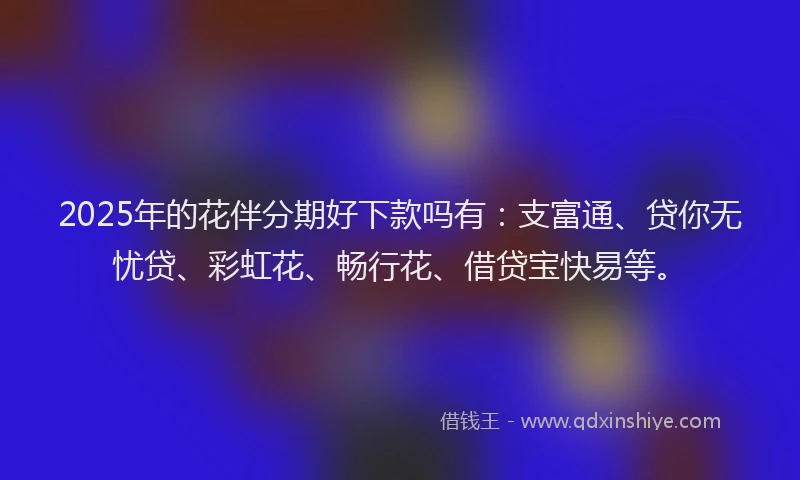 2025年的花伴分期好下款吗有:支富通、贷你无忧贷、彩虹花、畅行花、借贷宝快易等。