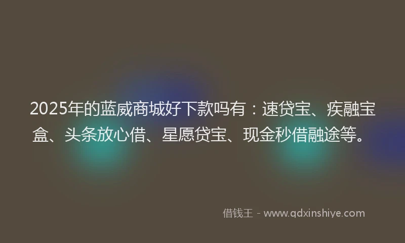 2025年的蓝威商城好下款吗有：速贷宝、疾融宝盒、头条放心借、星愿贷宝、现金秒借融途等。