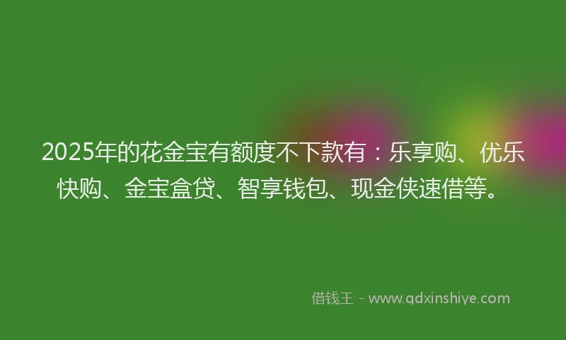 2025年的花金宝有额度不下款有：乐享购、优乐快购、金宝盒贷、智享钱包、现金侠速借等。