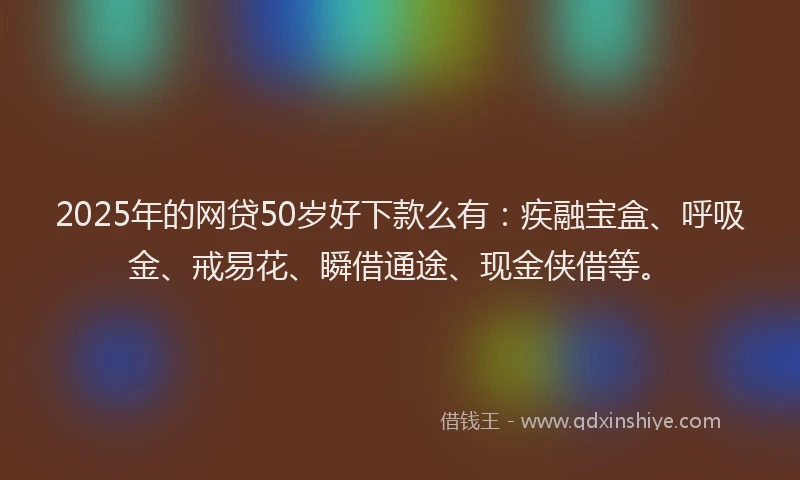 2025年的网贷50岁好下款么有：疾融宝盒、呼吸金、戒易花、瞬借通途、现金侠借等。