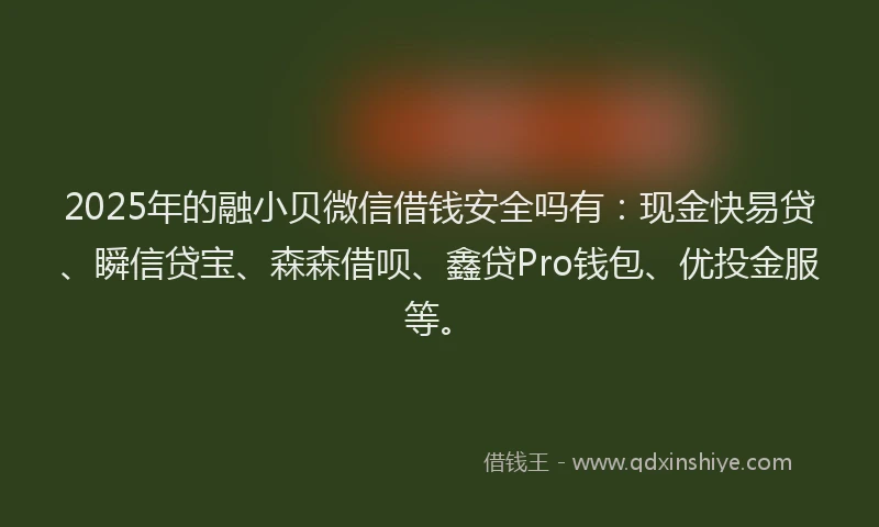2025年的融小贝微信借钱安全吗有：现金快易贷、瞬信贷宝、森森借呗、鑫贷Pro钱包、优投金服等。