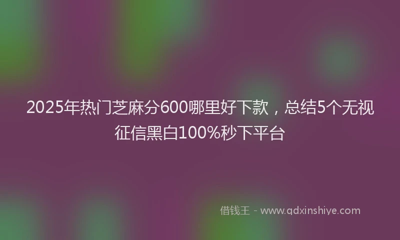 2025年热门芝麻分600哪里好下款，总结5个无视征信黑白100%秒下平台