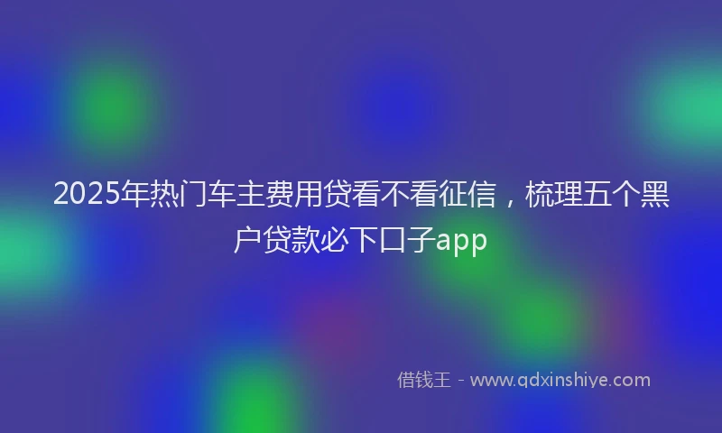 2025年热门车主费用贷看不看征信，梳理五个黑户贷款必下口子app