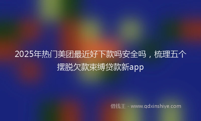 2025年热门美团最近好下款吗安全吗，梳理五个摆脱欠款束缚贷款新app