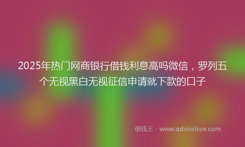 2025年热门网商银行借钱利息高吗微信，罗列五个无视黑白无视征信申请就下款的口子