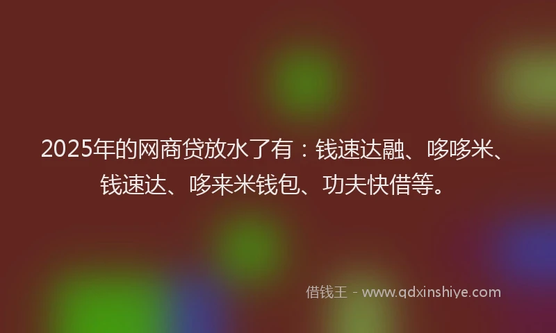 2025年的网商贷放水了有：钱速达融、哆哆米、钱速达、哆来米钱包、功夫快借等。