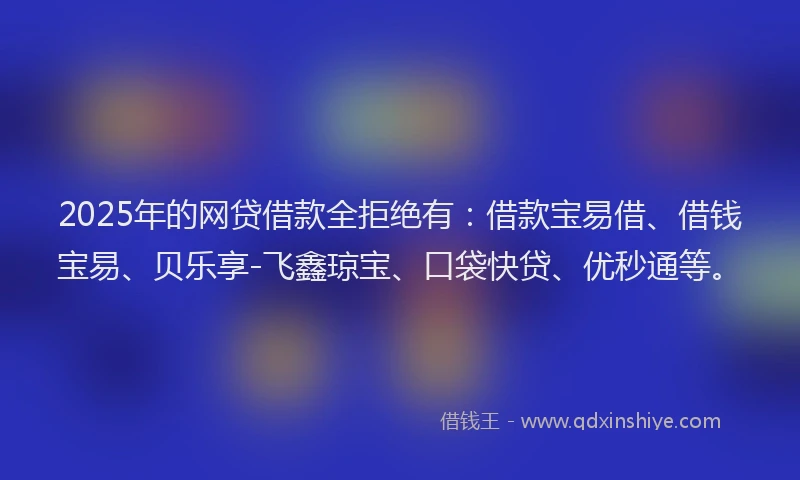 2025年的网贷借款全拒绝有：借款宝易借、借钱宝易、贝乐享-飞鑫琼宝、口袋快贷、优秒通等。