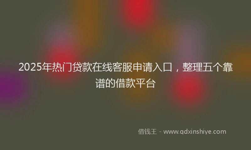 2025年热门贷款在线客服申请入口，整理五个靠谱的借款平台