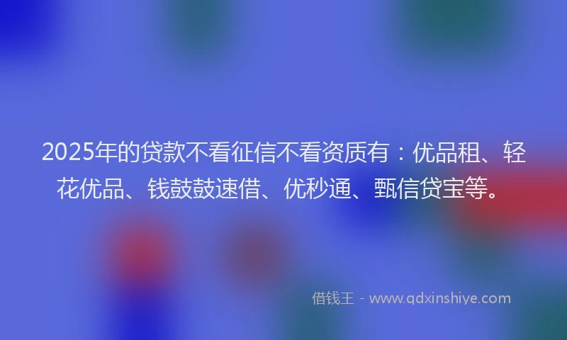2025年的贷款不看征信不看资质有：优品租、轻花优品、钱鼓鼓速借、优秒通、甄信贷宝等。