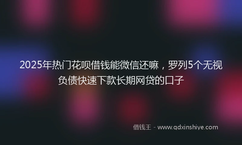 2025年热门花呗借钱能微信还嘛，罗列5个无视负债快速下款长期网贷的口子