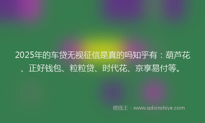 2025年的车贷无视征信是真的吗知乎有：葫芦花、正好钱包、粒粒贷、时代花、京享易付等。