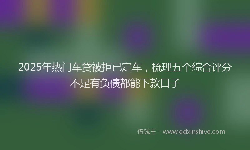 2025年热门车贷被拒已定车，梳理五个综合评分不足有负债都能下款口子