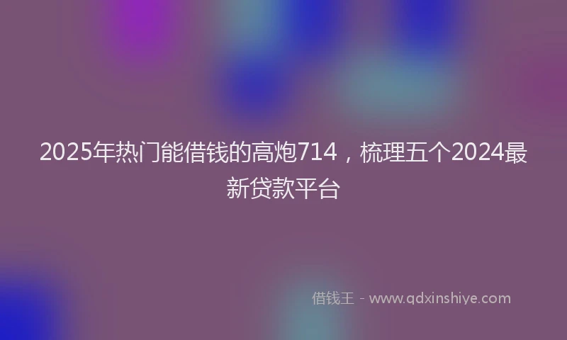 2025年热门能借钱的高炮714，梳理五个2024最新贷款平台