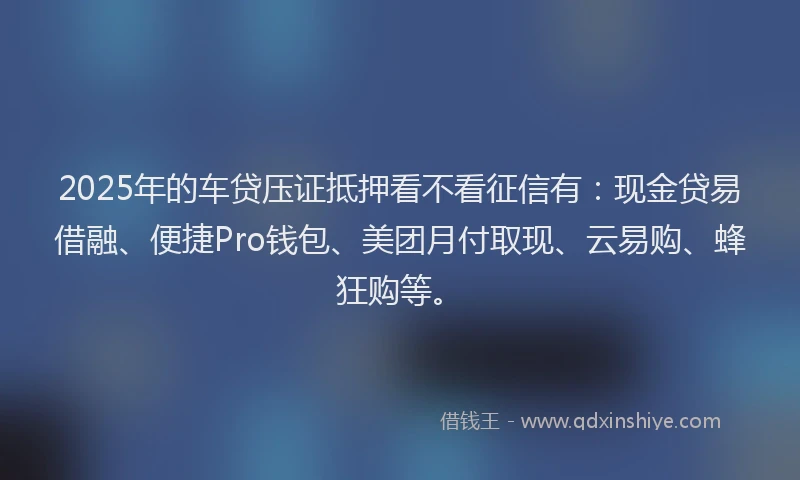 2025年的车贷压证抵押看不看征信有：现金贷易借融、便捷Pro钱包、美团月付取现、云易购、蜂狂购等。