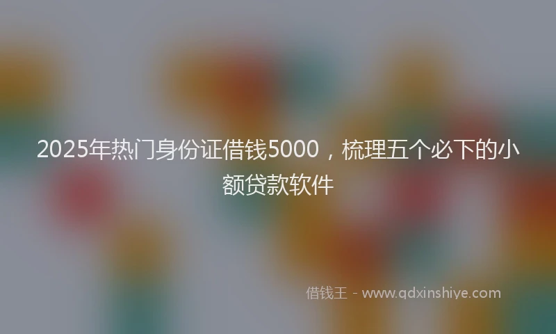 2025年热门身份证借钱5000，梳理五个必下的小额贷款软件