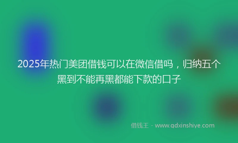 2025年热门美团借钱可以在微信借吗，归纳五个黑到不能再黑都能下款的口子