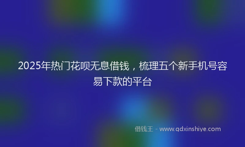 2025年热门花呗无息借钱，梳理五个新手机号容易下款的平台