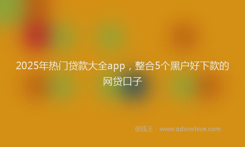 2025年热门贷款大全app，整合5个黑户好下款的网贷口子