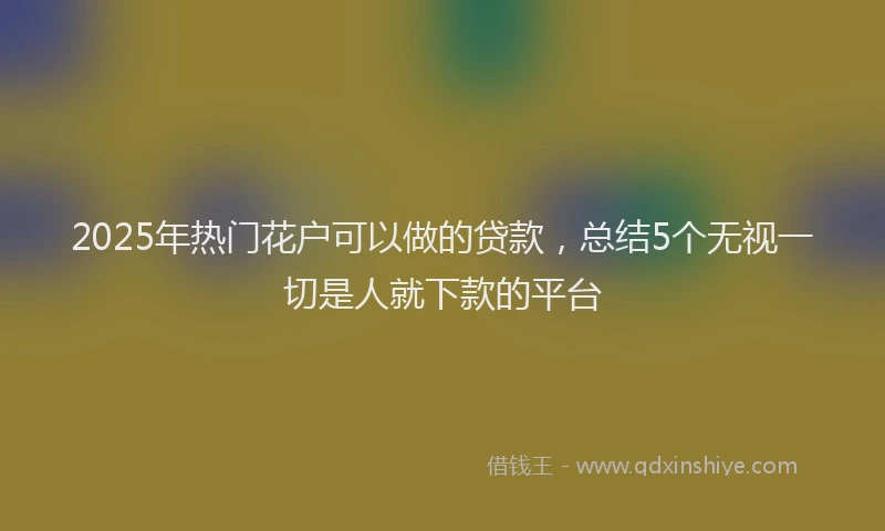 2025年热门花户可以做的贷款，总结5个无视一切是人就下款的平台