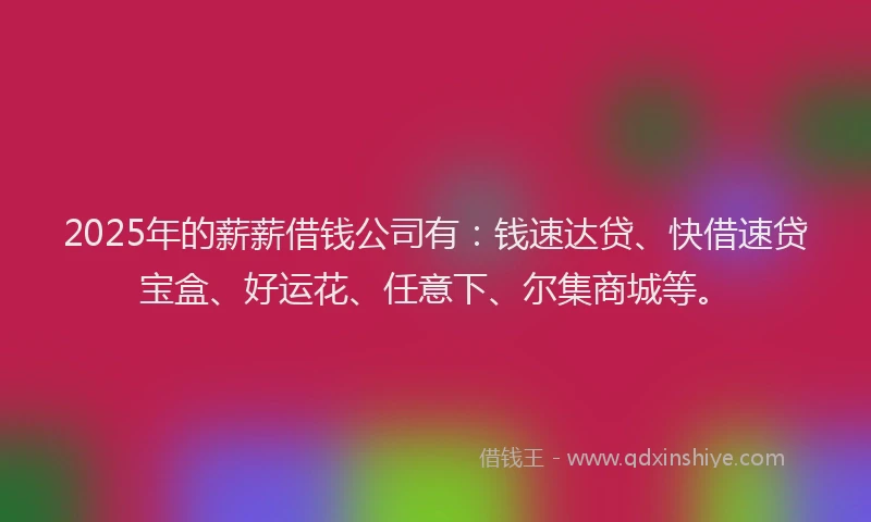 2025年的薪薪借钱公司有：钱速达贷、快借速贷宝盒、好运花、任意下、尔集商城等。