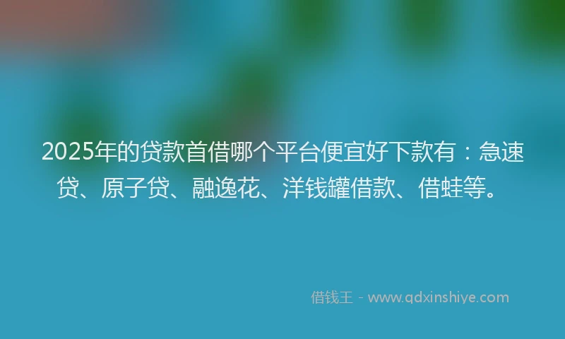 2025年的贷款首借哪个平台便宜好下款有：急速贷、原子贷、融逸花、洋钱罐借款、借蛙等。