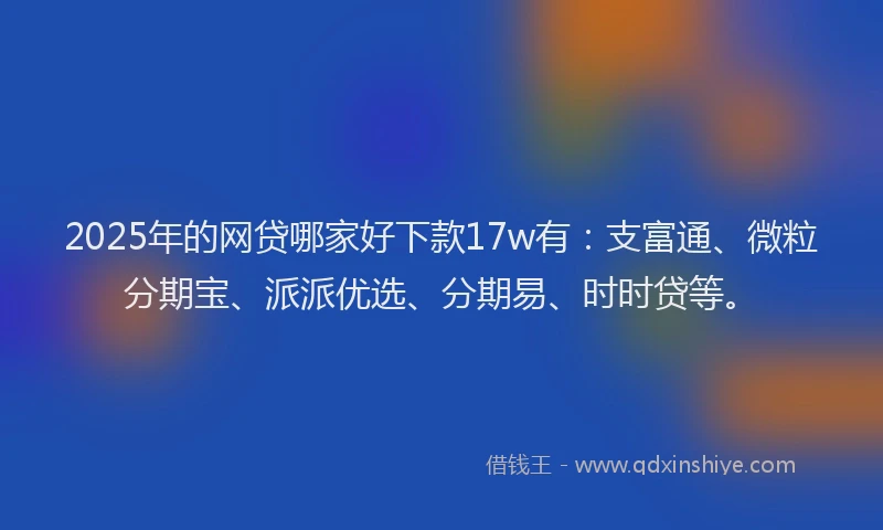 2025年的网贷哪家好下款17w有：支富通、微粒分期宝、派派优选、分期易、时时贷等。