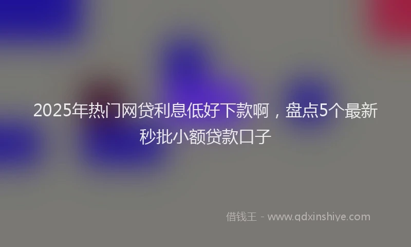 2025年热门网贷利息低好下款啊，盘点5个最新秒批小额贷款口子