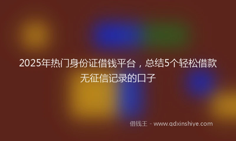 2025年热门身份证借钱平台，总结5个轻松借款无征信记录的口子