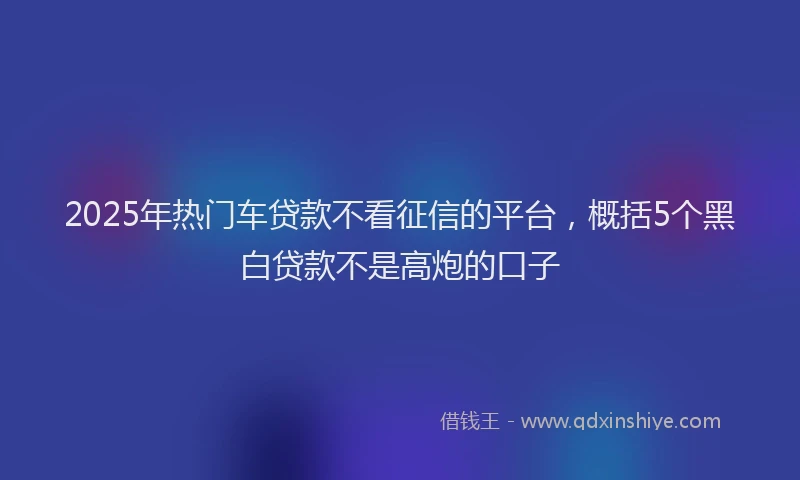 2025年热门车贷款不看征信的平台，概括5个黑白贷款不是高炮的口子