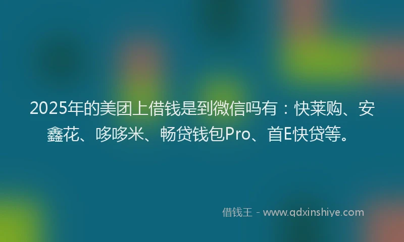 2025年的美团上借钱是到微信吗有：快莱购、安鑫花、哆哆米、畅贷钱包Pro、首E快贷等。