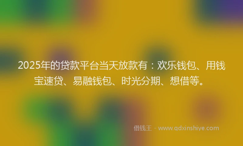2025年的贷款平台当天放款有：欢乐钱包、用钱宝速贷、易融钱包、时光分期、想借等。