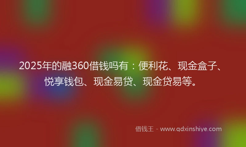 2025年的融360借钱吗有：便利花、现金盒子、悦享钱包、现金易贷、现金贷易等。