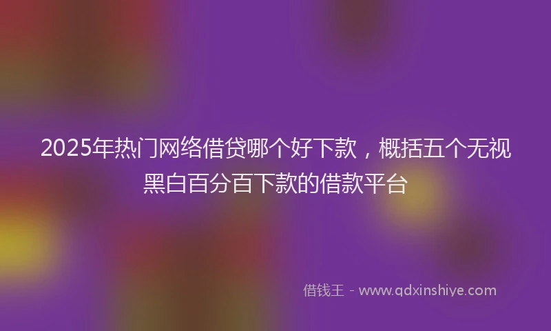 2025年热门网络借贷哪个好下款，概括五个无视黑白百分百下款的借款平台