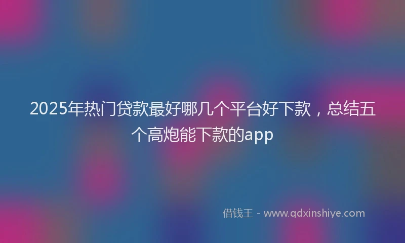 2025年热门贷款最好哪几个平台好下款，总结五个高炮能下款的app
