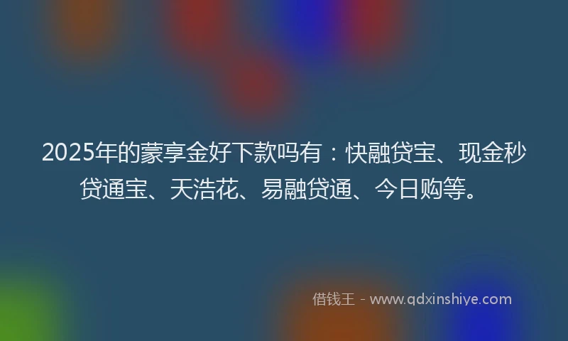 2025年的蒙享金好下款吗有：快融贷宝、现金秒贷通宝、天浩花、易融贷通、今日购等。
