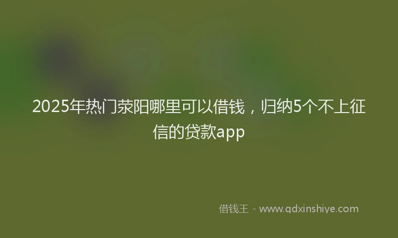 2025年热门荥阳哪里可以借钱，归纳5个不上征信的贷款app