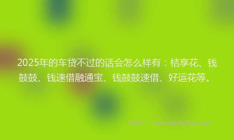 2025年的车贷不过的话会怎么样有：桔享花、钱鼓鼓、钱速借融通宝、钱鼓鼓速借、好运花等。